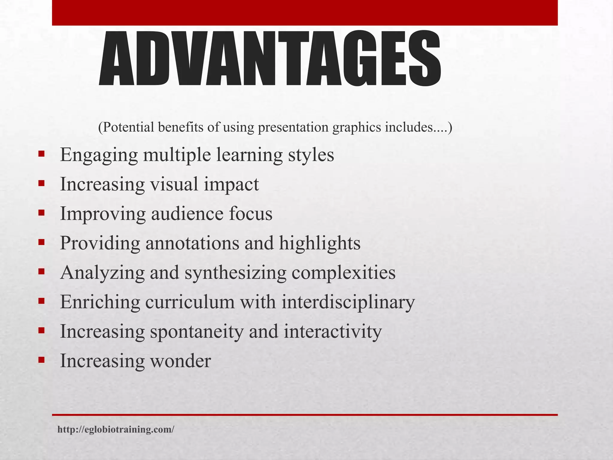 ADVANTAGES
             (Potential benefits of using presentation graphics includes....)

   Engaging multiple learning styles
   Increasing visual impact
   Improving audience focus
   Providing annotations and highlights
   Analyzing and synthesizing complexities
   Enriching curriculum with interdisciplinary
   Increasing spontaneity and interactivity
   Increasing wonder


    http://eglobiotraining.com/
 