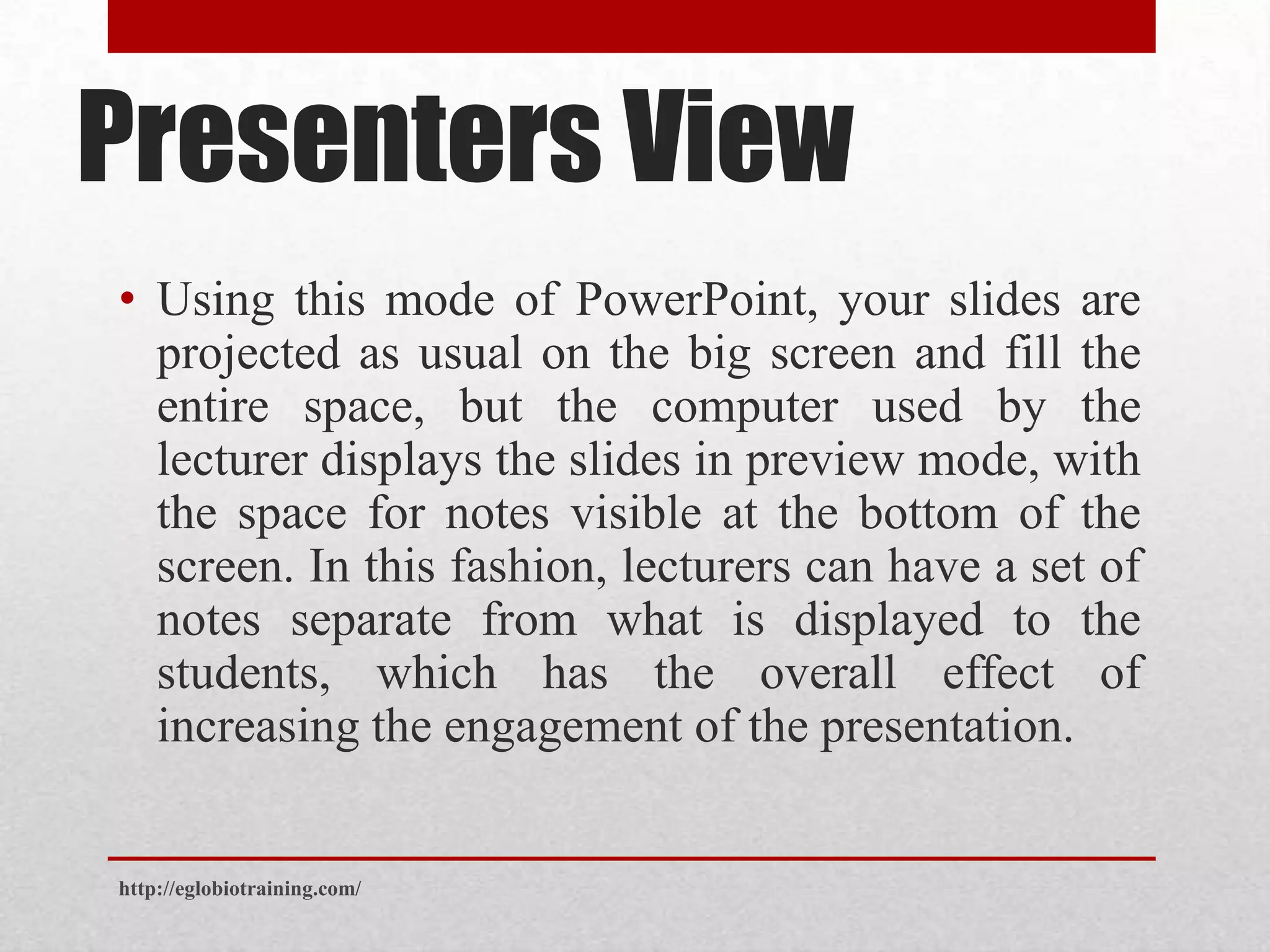 Presenters View
• Using this mode of PowerPoint, your slides are
  projected as usual on the big screen and fill the
  entire space, but the computer used by the
  lecturer displays the slides in preview mode, with
  the space for notes visible at the bottom of the
  screen. In this fashion, lecturers can have a set of
  notes separate from what is displayed to the
  students, which has the overall effect of
  increasing the engagement of the presentation.


http://eglobiotraining.com/
 