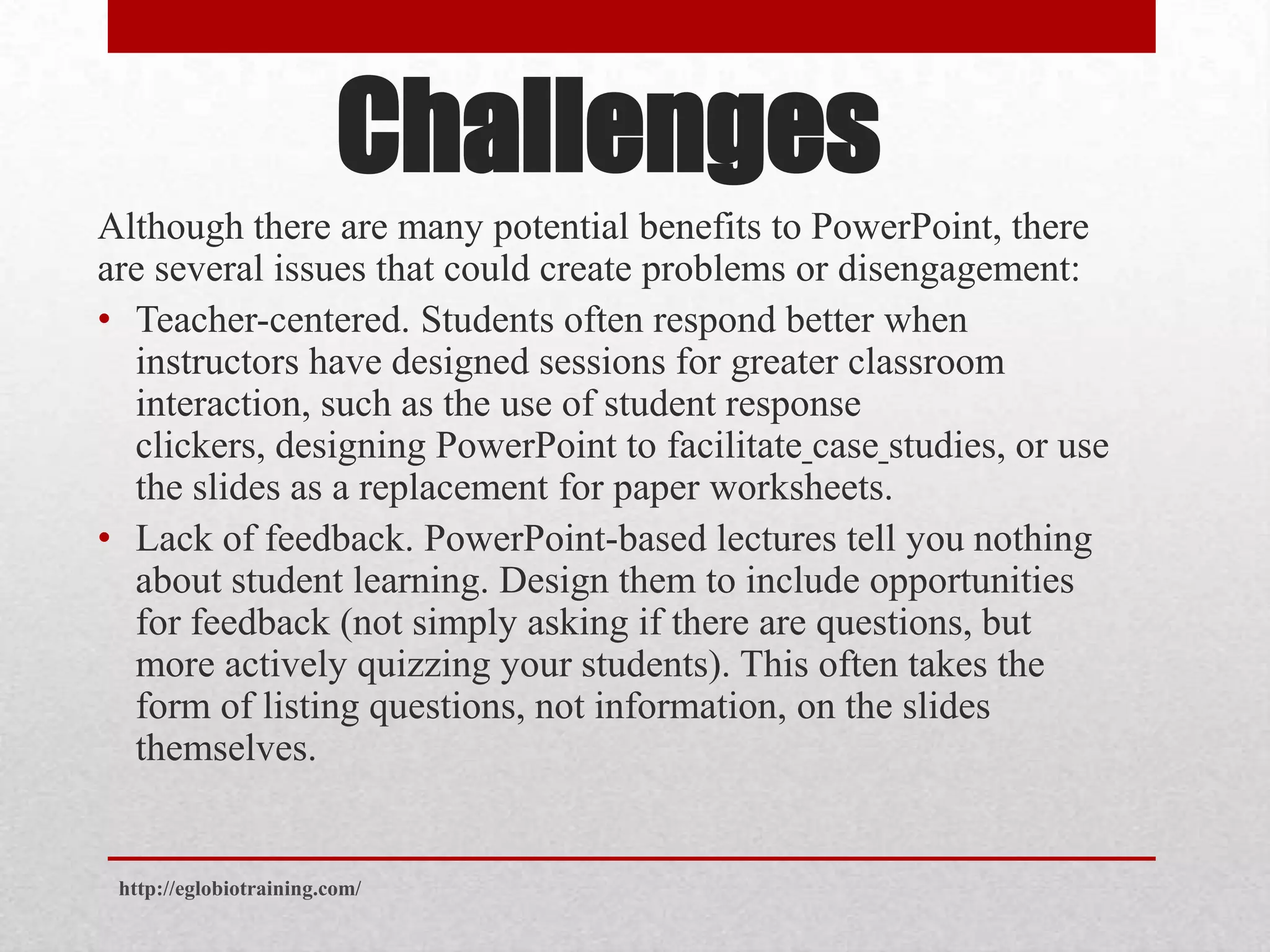 Challenges
Although there are many potential benefits to PowerPoint, there
are several issues that could create problems or disengagement:
• Teacher-centered. Students often respond better when
  instructors have designed sessions for greater classroom
  interaction, such as the use of student response
  clickers, designing PowerPoint to facilitate case studies, or use
  the slides as a replacement for paper worksheets.
• Lack of feedback. PowerPoint-based lectures tell you nothing
  about student learning. Design them to include opportunities
  for feedback (not simply asking if there are questions, but
  more actively quizzing your students). This often takes the
  form of listing questions, not information, on the slides
  themselves.


 http://eglobiotraining.com/
 