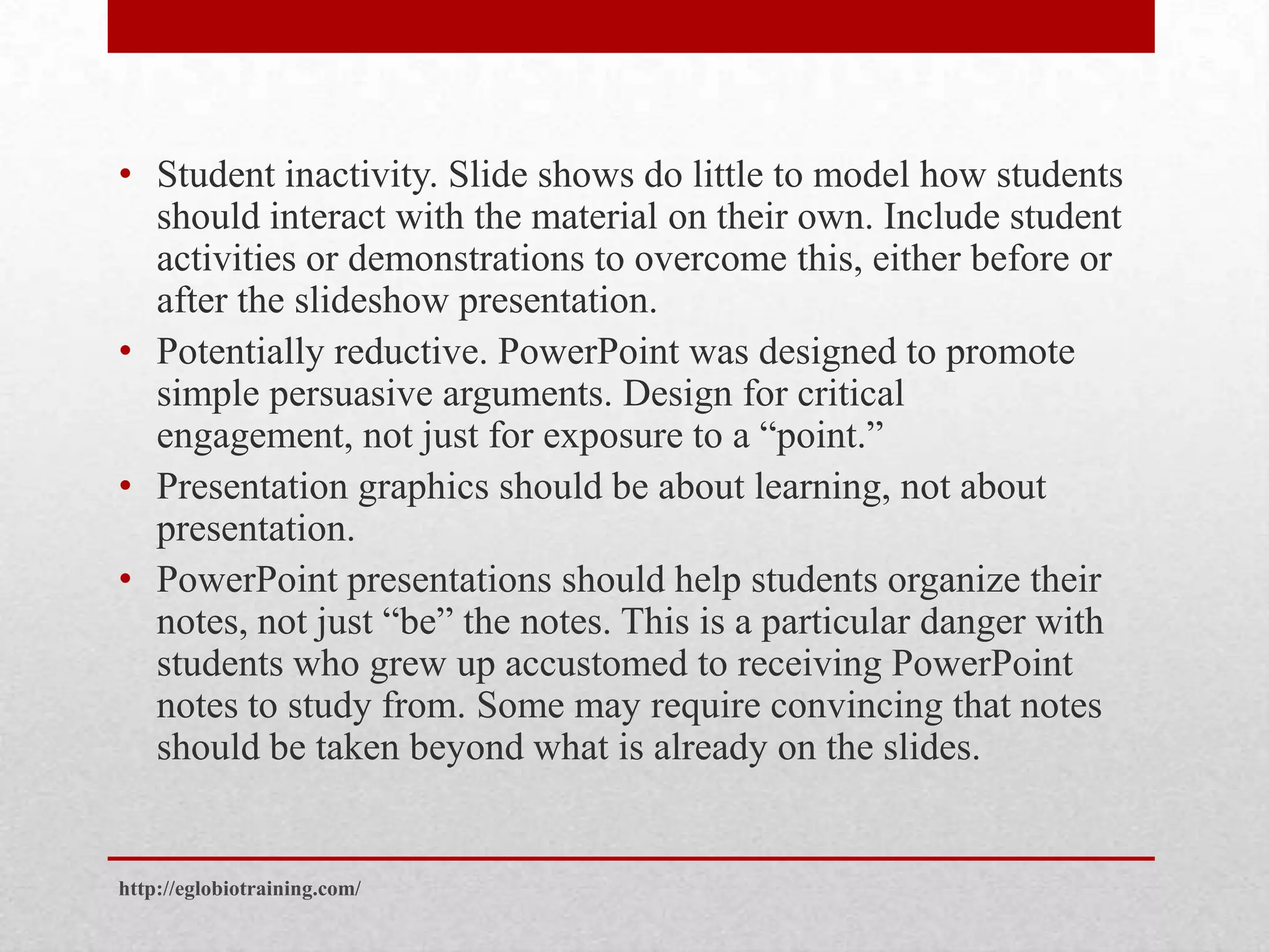 • Student inactivity. Slide shows do little to model how students
  should interact with the material on their own. Include student
  activities or demonstrations to overcome this, either before or
  after the slideshow presentation.
• Potentially reductive. PowerPoint was designed to promote
  simple persuasive arguments. Design for critical
  engagement, not just for exposure to a “point.”
• Presentation graphics should be about learning, not about
  presentation.
• PowerPoint presentations should help students organize their
  notes, not just “be” the notes. This is a particular danger with
  students who grew up accustomed to receiving PowerPoint
  notes to study from. Some may require convincing that notes
  should be taken beyond what is already on the slides.


http://eglobiotraining.com/
 