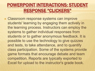 POWERPOINT INTERACTIONS: STUDENT
         RESPONSE "CLICKERS"
   Classroom response systems can improve
    students' learning by engaging them actively in
    the learning process. Instructors can employ the
    systems to gather individual responses from
    students or to gather anonymous feedback. It is
    possible to use the technology to give quizzes
    and tests, to take attendance, and to quantify
    class participation. Some of the systems provide
    game formats that encourage debate and team
    competition. Reports are typically exported to
    Excel for upload to the instructor's grade book.
 