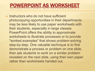 POWERPOINT AS WORKSHEET
   Instructors who do not have sufficient
    photocopying opportunities in their departments
    may be less likely to use paper worksheets with
    their students, especially in large classes.
    PowerPoint offers the ability to approximate
    worksheets to illustrate processes or to provide
    "worked examples" that shows problem-solving
    step-by-step. One valuable technique is to first
    demonstrate a process or problem on one slide,
    then ask students to work on a similar problem
    revealed on the next slide, using their own paper
    rather than worksheets handed out.
 