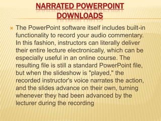 NARRATED POWERPOINT
               DOWNLOADS
   The PowerPoint software itself includes built-in
    functionality to record your audio commentary.
    In this fashion, instructors can literally deliver
    their entire lecture electronically, which can be
    especially useful in an online course. The
    resulting file is still a standard PowerPoint file,
    but when the slideshow is "played," the
    recorded instructor's voice narrates the action,
    and the slides advance on their own, turning
    whenever they had been advanced by the
    lecturer during the recording
 