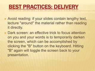 BEST PRACTICES: DELIVERY
   Avoid reading: if your slides contain lengthy text,
    lecture "around" the material rather than reading
    it directly.
   Dark screen: an effective trick to focus attention
    on you and your words is to temporarily darken
    the screen, which can be accomplished by
    clicking the "B" button on the keyboard. Hitting
    "B" again will toggle the screen back to your
    presentation.
 