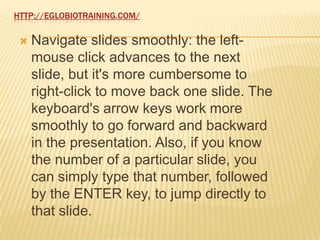 HTTP://EGLOBIOTRAINING.COM/

    Navigate slides smoothly: the left-
     mouse click advances to the next
     slide, but it's more cumbersome to
     right-click to move back one slide. The
     keyboard's arrow keys work more
     smoothly to go forward and backward
     in the presentation. Also, if you know
     the number of a particular slide, you
     can simply type that number, followed
     by the ENTER key, to jump directly to
     that slide.
 