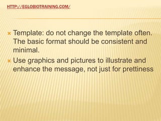 HTTP://EGLOBIOTRAINING.COM/




 Template: do not change the template often.
  The basic format should be consistent and
  minimal.
 Use graphics and pictures to illustrate and
  enhance the message, not just for prettiness
 