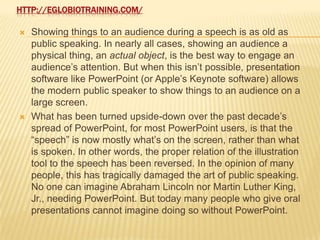 HTTP://EGLOBIOTRAINING.COM/

   Showing things to an audience during a speech is as old as
    public speaking. In nearly all cases, showing an audience a
    physical thing, an actual object, is the best way to engage an
    audience’s attention. But when this isn’t possible, presentation
    software like PowerPoint (or Apple’s Keynote software) allows
    the modern public speaker to show things to an audience on a
    large screen.
   What has been turned upside-down over the past decade’s
    spread of PowerPoint, for most PowerPoint users, is that the
    “speech” is now mostly what’s on the screen, rather than what
    is spoken. In other words, the proper relation of the illustration
    tool to the speech has been reversed. In the opinion of many
    people, this has tragically damaged the art of public speaking.
    No one can imagine Abraham Lincoln nor Martin Luther King,
    Jr., needing PowerPoint. But today many people who give oral
    presentations cannot imagine doing so without PowerPoint.
 