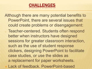 CHALLENGES

Although there are many potential benefits to
  PowerPoint, there are several issues that
  could create problems or disengagement:
o Teacher-centered. Students often respond
  better when instructors have designed
  sessions for greater classroom interaction,
  such as the use of student response
  clickers, designing PowerPoint to facilitate
  case studies, or use the slides as
  a replacement for paper worksheets.
 Lack of feedback. PowerPoint-based
 