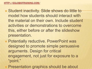 HTTP://EGLOBIOTRAINING.COM/


 Student inactivity. Slide shows do little to
  model how students should interact with
  the material on their own. Include student
  activities or demonstrations to overcome
  this, either before or after the slideshow
  presentation.
 Potentially reductive. PowerPoint was
  designed to promote simple persuasive
  arguments. Design for critical
  engagement, not just for exposure to a
  “point.”
 Presentation graphics should be about
 
