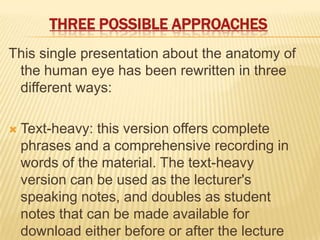 THREE POSSIBLE APPROACHES
This single presentation about the anatomy of
 the human eye has been rewritten in three
 different ways:

   Text-heavy: this version offers complete
    phrases and a comprehensive recording in
    words of the material. The text-heavy
    version can be used as the lecturer's
    speaking notes, and doubles as student
    notes that can be made available for
    download either before or after the lecture
 
