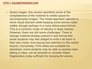 HTTP://EGLOBIOTRAINING.COM


     Some images: this version sacrifices some of the
      completeness of the material to create space for
      accompanying images. The mixed approach appeals to
      more visual learners while keeping some lecture notes
      visible, though perhaps in a more abbreviated format.
      This is a common mode of delivery in large classes.
      However, there are still some challenges. There is
      enough material already present in text format that
      some students may feel obliged to write it all down in
      their own notes, thus paying less attention to the verbal
      lecture. Conversely, if the slides are available for
      download, some students may be able to eschew note-
      taking in class, yet be tempted to consider these
      fragmentary notes sufficient for studying for exams.
 