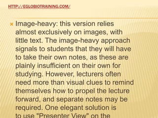 HTTP://EGLOBIOTRAINING.COM/



   Image-heavy: this version relies
    almost exclusively on images, with
    little text. The image-heavy approach
    signals to students that they will have
    to take their own notes, as these are
    plainly insufficient on their own for
    studying. However, lecturers often
    need more than visual clues to remind
    themselves how to propel the lecture
    forward, and separate notes may be
    required. One elegant solution is
 