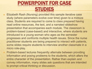 POWERPOINT FOR CASE
                  STUDIES
   Elizabeth Rash (Nursing) provided this sample iterative case
    study (where parameters evolve over time) given to a midsize
    class. Students are required to come to class prepared having
    read online resources, the text, and a narrated slideshow
    presentation that accompanies each module. The classroom is
    problem-based (case-based) and interactive, where students are
    introduced to a young woman who ages as the semester
    progresses and confronts multiple health issues. Since the nurse
    practitioner students are being prepared to interact with patients,
    some slides require students to interview another classmate in a
    micro role-play.
   Problem-based lectures frequently alternate between providing
    information and posing problems to the students, which alters the
    entire character of the presentation. Rather than explain and
    convey information, many slides ask questions that are intended
    to prompt critical thinking or discussion.
 