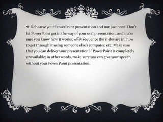  Rehearse your PowerPoint presentation and not just once. Don’t
let PowerPoint get in the way of your oral presentation, and make
sure you know how it works, what sequence the slides are in, how
to get through it using someone else’s computer, etc. Make sure
that you can deliver your presentation if PowerPoint is completely
unavailable; in other words, make sure you can give your speech
without your PowerPoint presentation.
 