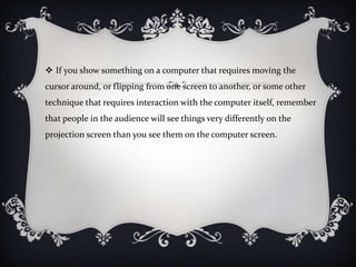  If you show something on a computer that requires moving the
cursor around, or flipping from one screen to another, or some other
technique that requires interaction with the computer itself, remember
that people in the audience will see things very differently on the
projection screen than you see them on the computer screen.
 