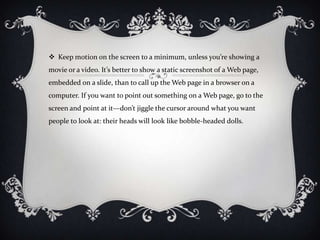  Keep motion on the screen to a minimum, unless you’re showing a
movie or a video. It’s better to show a static screenshot of a Web page,
embedded on a slide, than to call up the Web page in a browser on a
computer. If you want to point out something on a Web page, go to the
screen and point at it—don’t jiggle the cursor around what you want
people to look at: their heads will look like bobble-headed dolls.
 