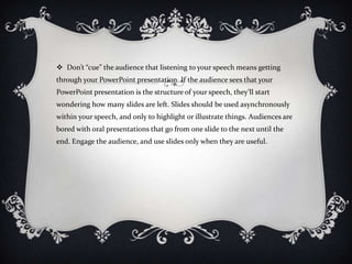  Don’t “cue” the audience that listening to your speech means getting
through your PowerPoint presentation. If the audience sees that your
PowerPoint presentation is the structure of your speech, they’ll start
wondering how many slides are left. Slides should be used asynchronously
within your speech, and only to highlight or illustrate things. Audiences are
bored with oral presentations that go from one slide to the next until the
end. Engage the audience, and use slides only when they are useful.
 