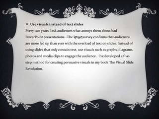  Use visuals instead of text slides
Every two years I ask audiences what annoys them about bad
PowerPoint presentations. The latest survey confirms that audiences
are more fed up than ever with the overload of text on slides. Instead of
using slides that only contain text, use visuals such as graphs, diagrams,
photos and media clips to engage the audience. I've developed a five-
step method for creating persuasive visuals in my book The Visual Slide
Revolution.
 