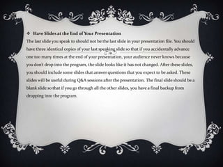  Have Slides at the End of Your Presentation
The last slide you speak to should not be the last slide in your presentation file. You should
have three identical copies of your last speaking slide so that if you accidentally advance
one too many times at the end of your presentation, your audience never knows because
you don’t drop into the program, the slide looks like it has not changed. After these slides,
you should include some slides that answer questions that you expect to be asked. These
slides will be useful during Q&A sessions after the presentation. The final slide should be a
blank slide so that if you go through all the other slides, you have a final backup from
dropping into the program.
 
