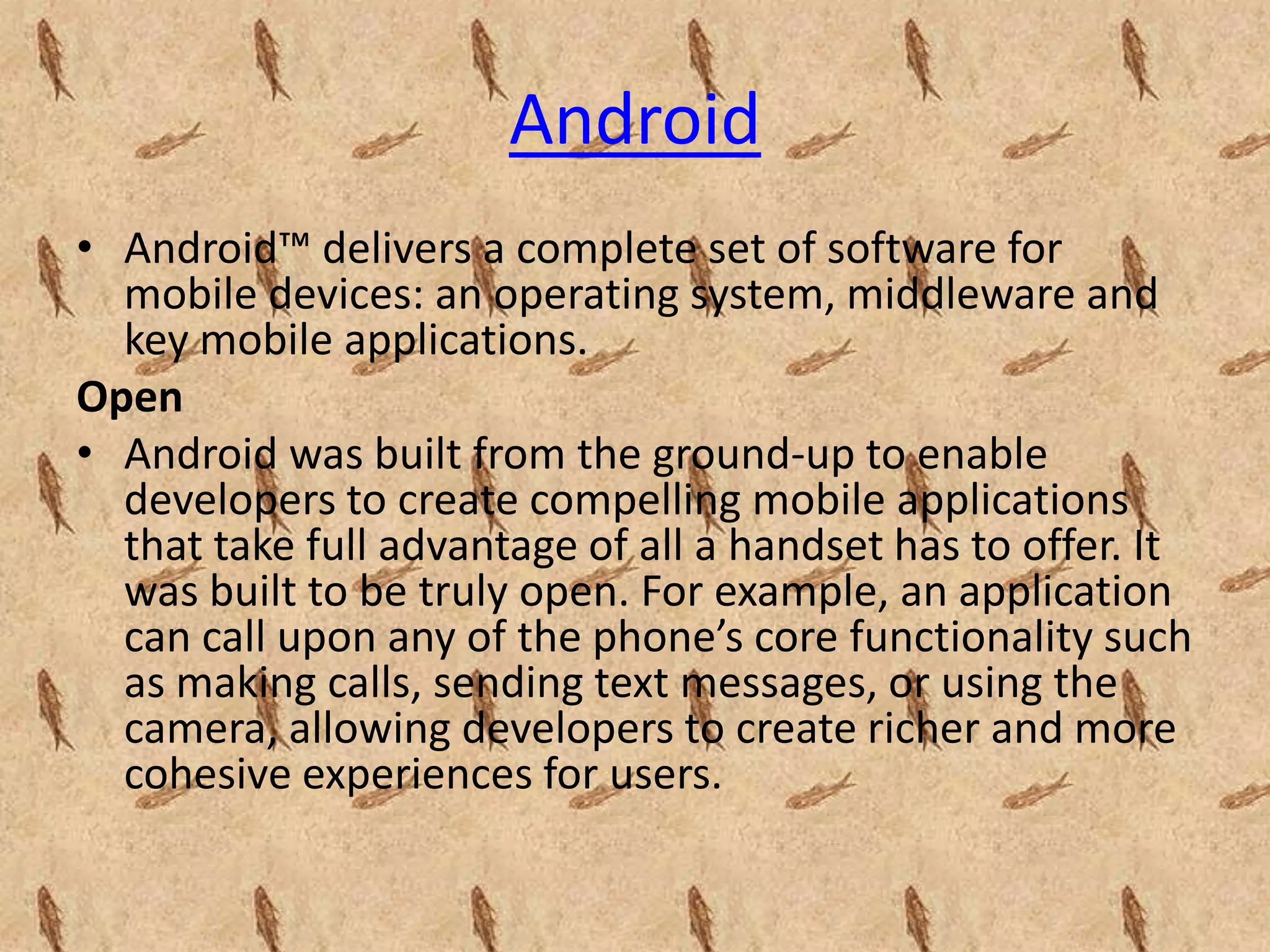 Android
• Android™ delivers a complete set of software for
  mobile devices: an operating system, middleware and
  key mobile applications.
Open
• Android was built from the ground-up to enable
  developers to create compelling mobile applications
  that take full advantage of all a handset has to offer. It
  was built to be truly open. For example, an application
  can call upon any of the phone’s core functionality such
  as making calls, sending text messages, or using the
  camera, allowing developers to create richer and more
  cohesive experiences for users.
 