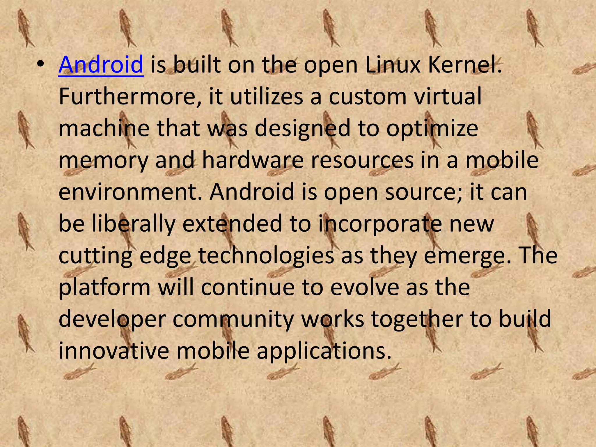 • Android is built on the open Linux Kernel.
  Furthermore, it utilizes a custom virtual
  machine that was designed to optimize
  memory and hardware resources in a mobile
  environment. Android is open source; it can
  be liberally extended to incorporate new
  cutting edge technologies as they emerge. The
  platform will continue to evolve as the
  developer community works together to build
  innovative mobile applications.
 