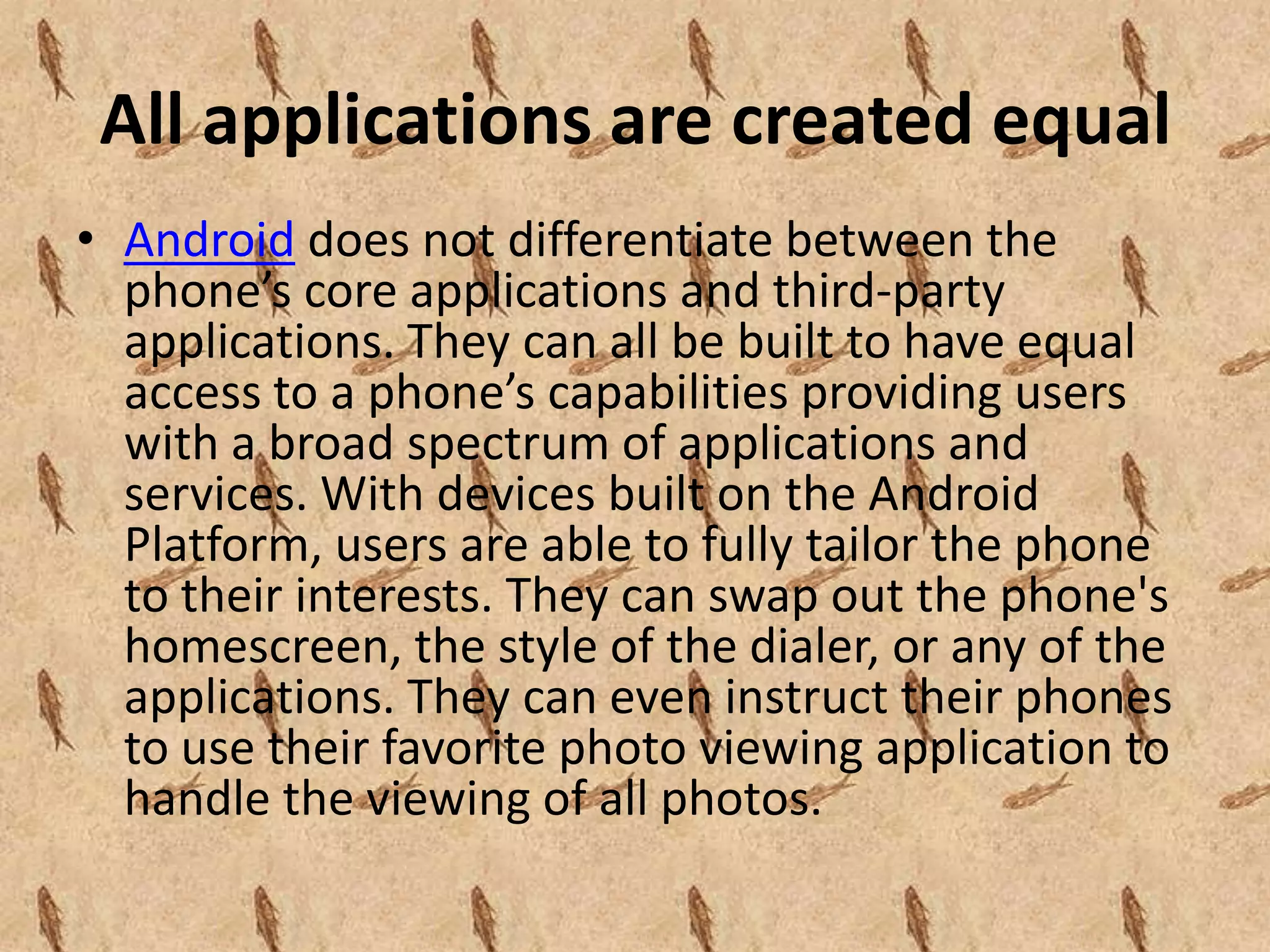 All applications are created equal
• Android does not differentiate between the
  phone’s core applications and third-party
  applications. They can all be built to have equal
  access to a phone’s capabilities providing users
  with a broad spectrum of applications and
  services. With devices built on the Android
  Platform, users are able to fully tailor the phone
  to their interests. They can swap out the phone's
  homescreen, the style of the dialer, or any of the
  applications. They can even instruct their phones
  to use their favorite photo viewing application to
  handle the viewing of all photos.
 