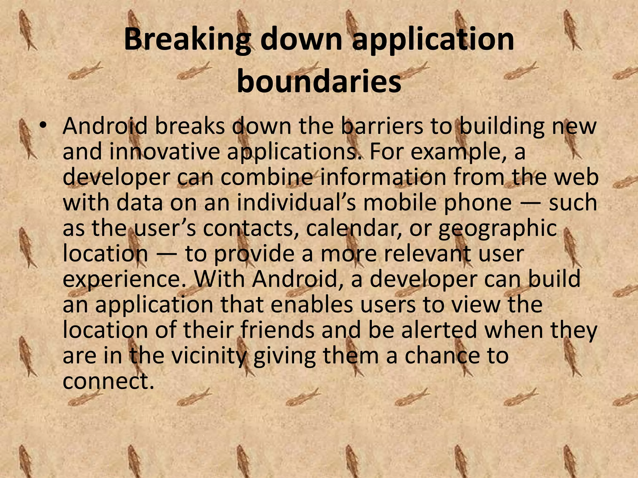 Breaking down application
              boundaries
• Android breaks down the barriers to building new
  and innovative applications. For example, a
  developer can combine information from the web
  with data on an individual’s mobile phone — such
  as the user’s contacts, calendar, or geographic
  location — to provide a more relevant user
  experience. With Android, a developer can build
  an application that enables users to view the
  location of their friends and be alerted when they
  are in the vicinity giving them a chance to
  connect.
 