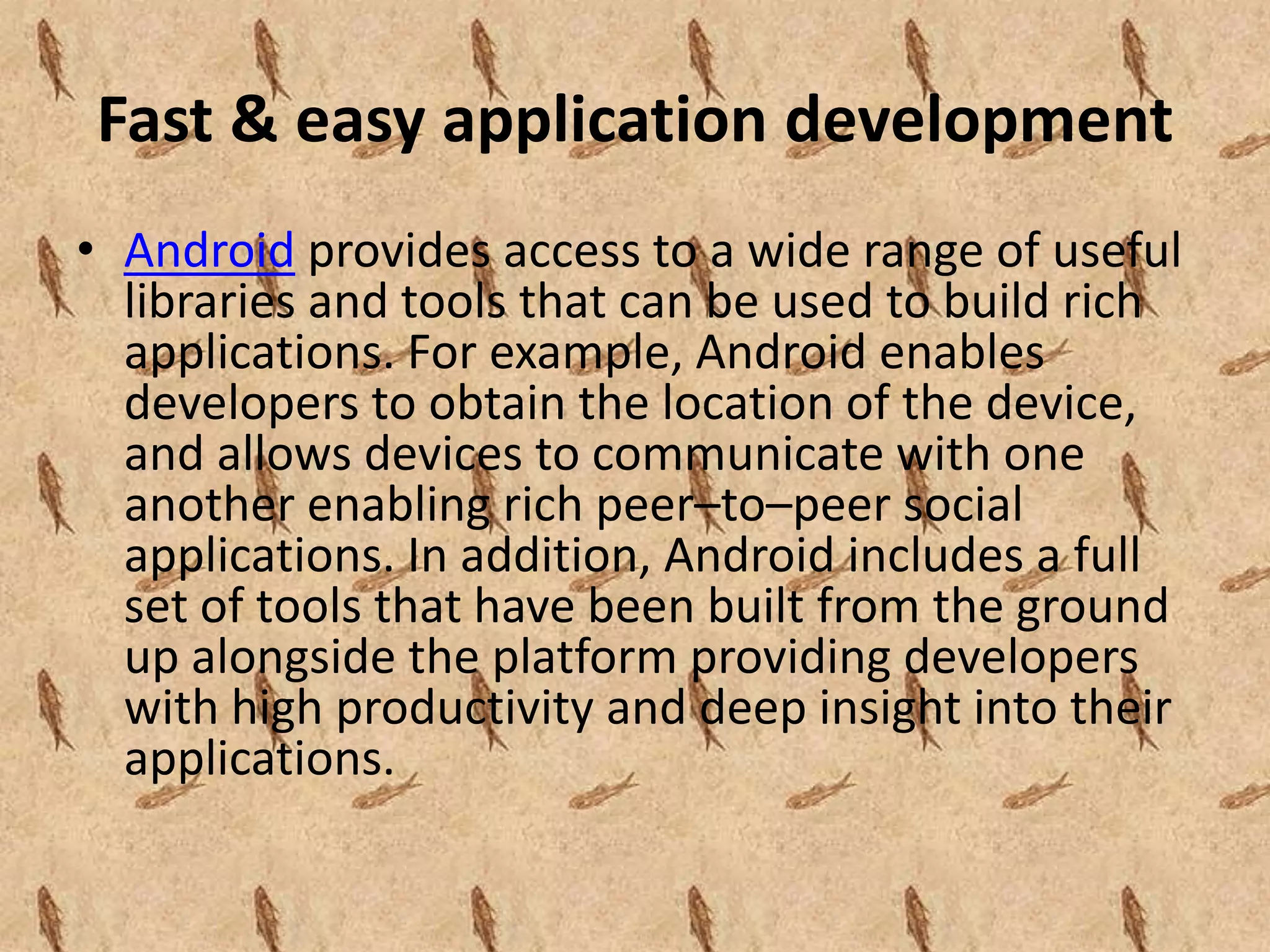 Fast & easy application development
• Android provides access to a wide range of useful
  libraries and tools that can be used to build rich
  applications. For example, Android enables
  developers to obtain the location of the device,
  and allows devices to communicate with one
  another enabling rich peer–to–peer social
  applications. In addition, Android includes a full
  set of tools that have been built from the ground
  up alongside the platform providing developers
  with high productivity and deep insight into their
  applications.
 