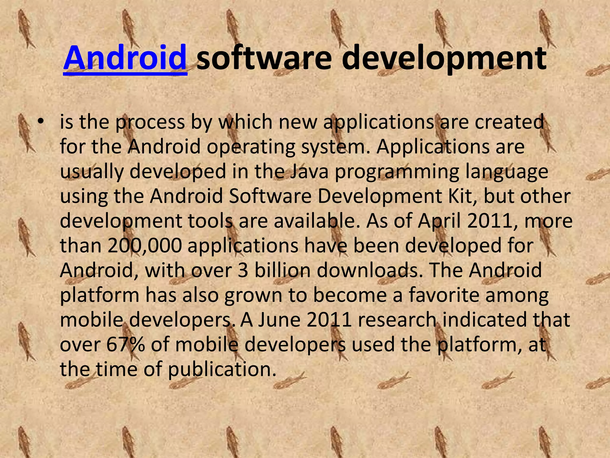 Android software development
• is the process by which new applications are created
  for the Android operating system. Applications are
  usually developed in the Java programming language
  using the Android Software Development Kit, but other
  development tools are available. As of April 2011, more
  than 200,000 applications have been developed for
  Android, with over 3 billion downloads. The Android
  platform has also grown to become a favorite among
  mobile developers. A June 2011 research indicated that
  over 67% of mobile developers used the platform, at
  the time of publication.
 
