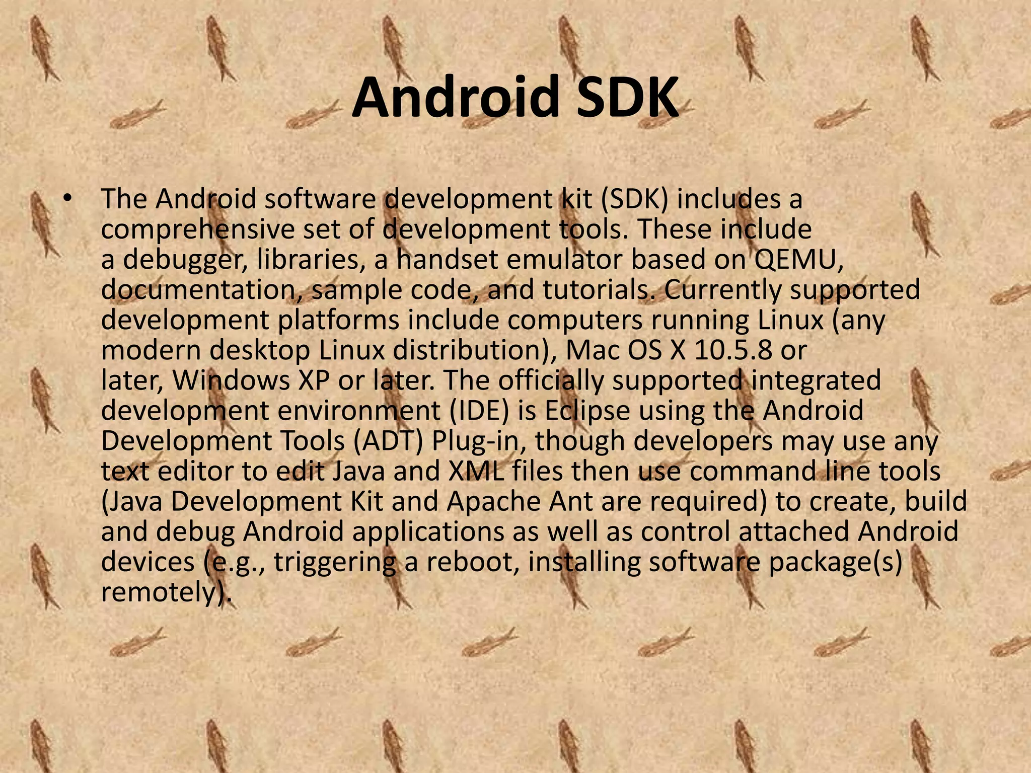 Android SDK
• The Android software development kit (SDK) includes a
  comprehensive set of development tools. These include
  a debugger, libraries, a handset emulator based on QEMU,
  documentation, sample code, and tutorials. Currently supported
  development platforms include computers running Linux (any
  modern desktop Linux distribution), Mac OS X 10.5.8 or
  later, Windows XP or later. The officially supported integrated
  development environment (IDE) is Eclipse using the Android
  Development Tools (ADT) Plug-in, though developers may use any
  text editor to edit Java and XML files then use command line tools
  (Java Development Kit and Apache Ant are required) to create, build
  and debug Android applications as well as control attached Android
  devices (e.g., triggering a reboot, installing software package(s)
  remotely).
 