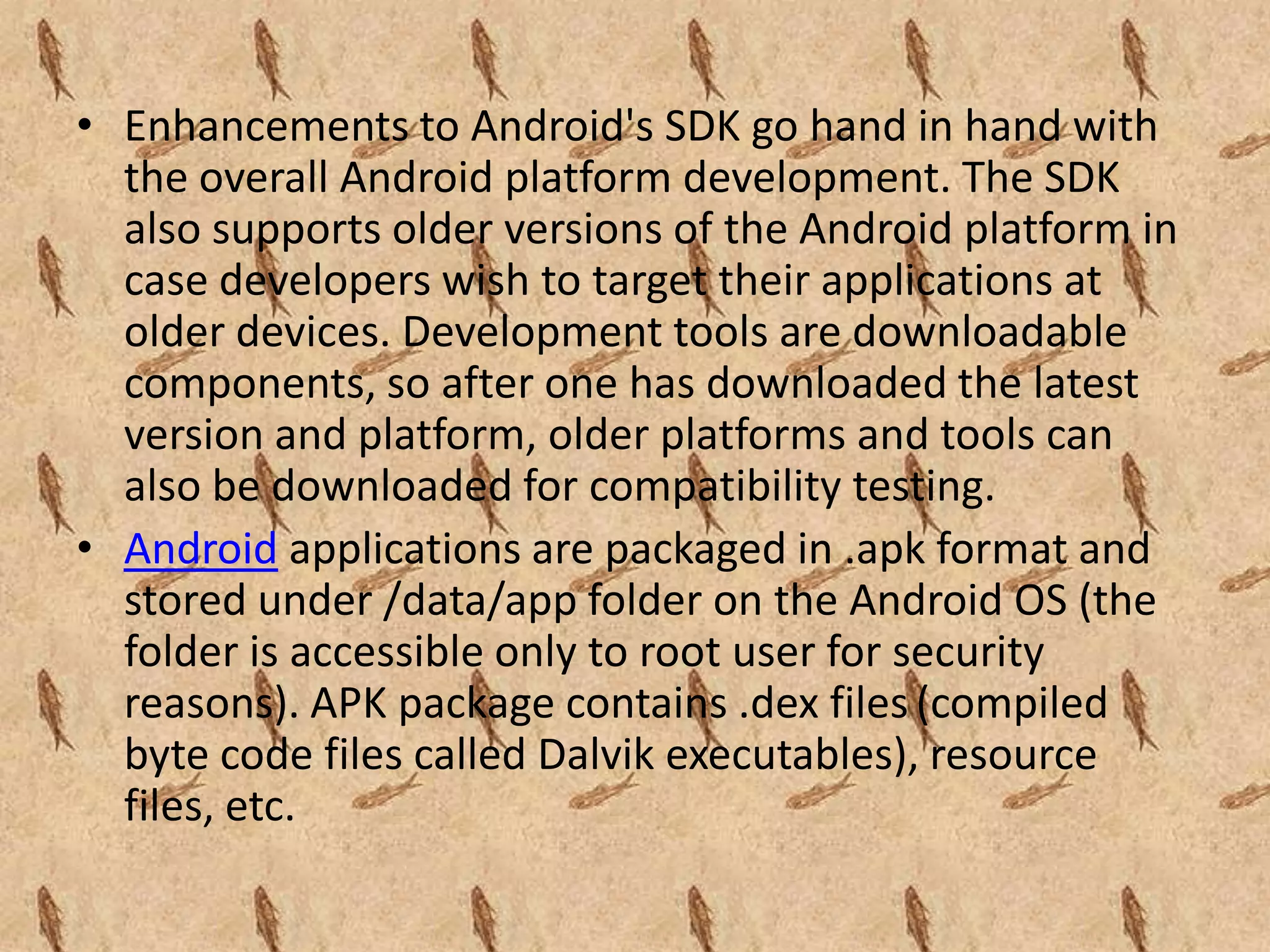 • Enhancements to Android's SDK go hand in hand with
  the overall Android platform development. The SDK
  also supports older versions of the Android platform in
  case developers wish to target their applications at
  older devices. Development tools are downloadable
  components, so after one has downloaded the latest
  version and platform, older platforms and tools can
  also be downloaded for compatibility testing.
• Android applications are packaged in .apk format and
  stored under /data/app folder on the Android OS (the
  folder is accessible only to root user for security
  reasons). APK package contains .dex files (compiled
  byte code files called Dalvik executables), resource
  files, etc.
 