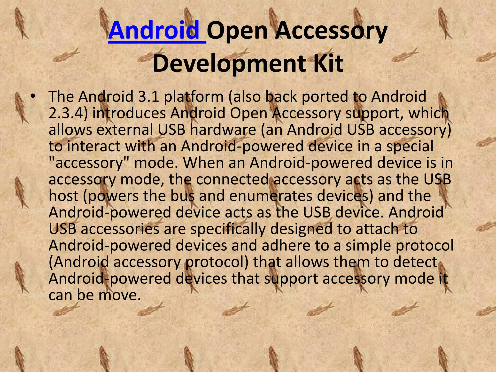 Android Open Accessory
             Development Kit
• The Android 3.1 platform (also back ported to Android
  2.3.4) introduces Android Open Accessory support, which
  allows external USB hardware (an Android USB accessory)
  to interact with an Android-powered device in a special
  "accessory" mode. When an Android-powered device is in
  accessory mode, the connected accessory acts as the USB
  host (powers the bus and enumerates devices) and the
  Android-powered device acts as the USB device. Android
  USB accessories are specifically designed to attach to
  Android-powered devices and adhere to a simple protocol
  (Android accessory protocol) that allows them to detect
  Android-powered devices that support accessory mode it
  can be move.
 