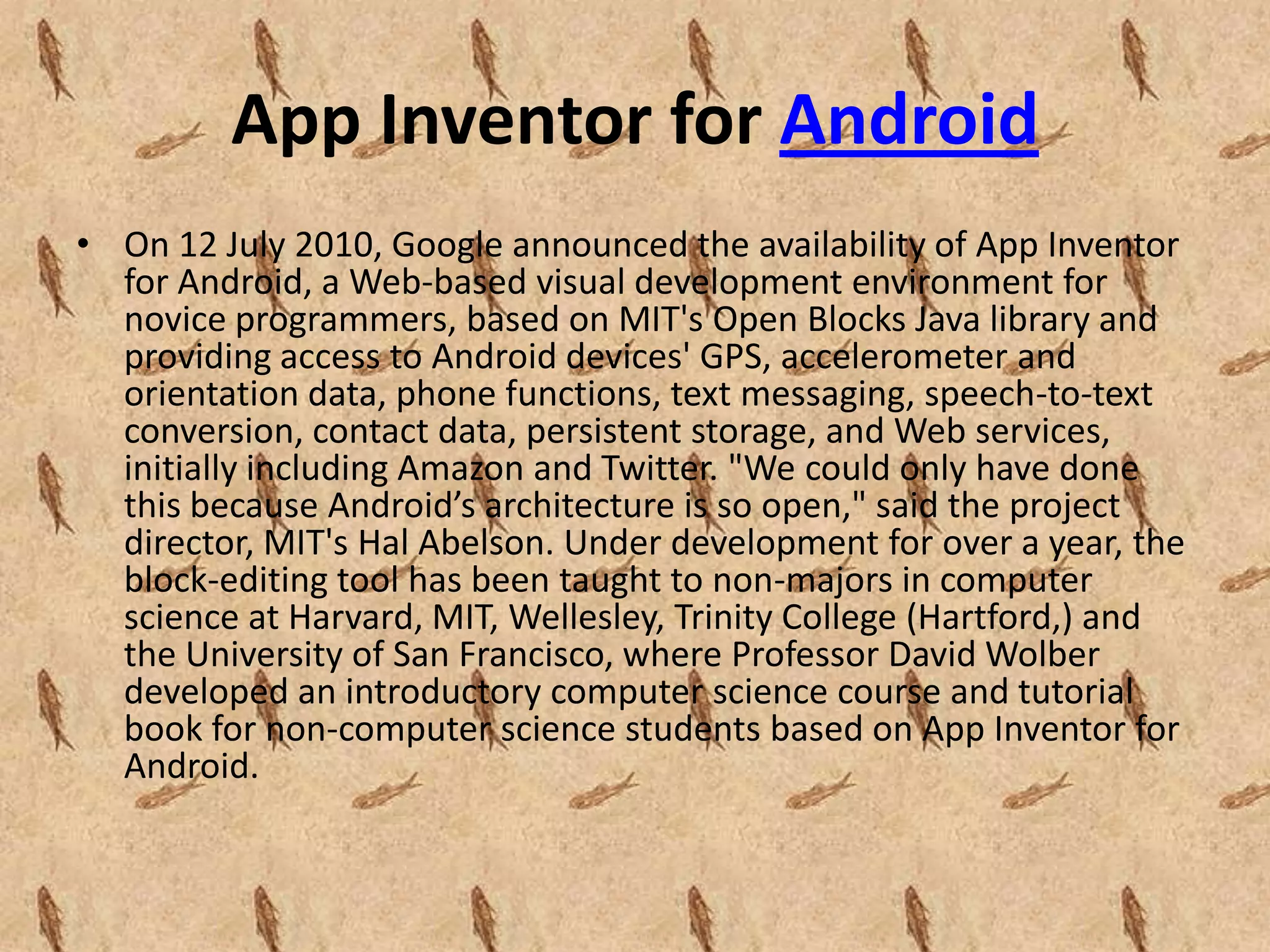 App Inventor for Android
• On 12 July 2010, Google announced the availability of App Inventor
  for Android, a Web-based visual development environment for
  novice programmers, based on MIT's Open Blocks Java library and
  providing access to Android devices' GPS, accelerometer and
  orientation data, phone functions, text messaging, speech-to-text
  conversion, contact data, persistent storage, and Web services,
  initially including Amazon and Twitter. "We could only have done
  this because Android’s architecture is so open," said the project
  director, MIT's Hal Abelson. Under development for over a year, the
  block-editing tool has been taught to non-majors in computer
  science at Harvard, MIT, Wellesley, Trinity College (Hartford,) and
  the University of San Francisco, where Professor David Wolber
  developed an introductory computer science course and tutorial
  book for non-computer science students based on App Inventor for
  Android.
 