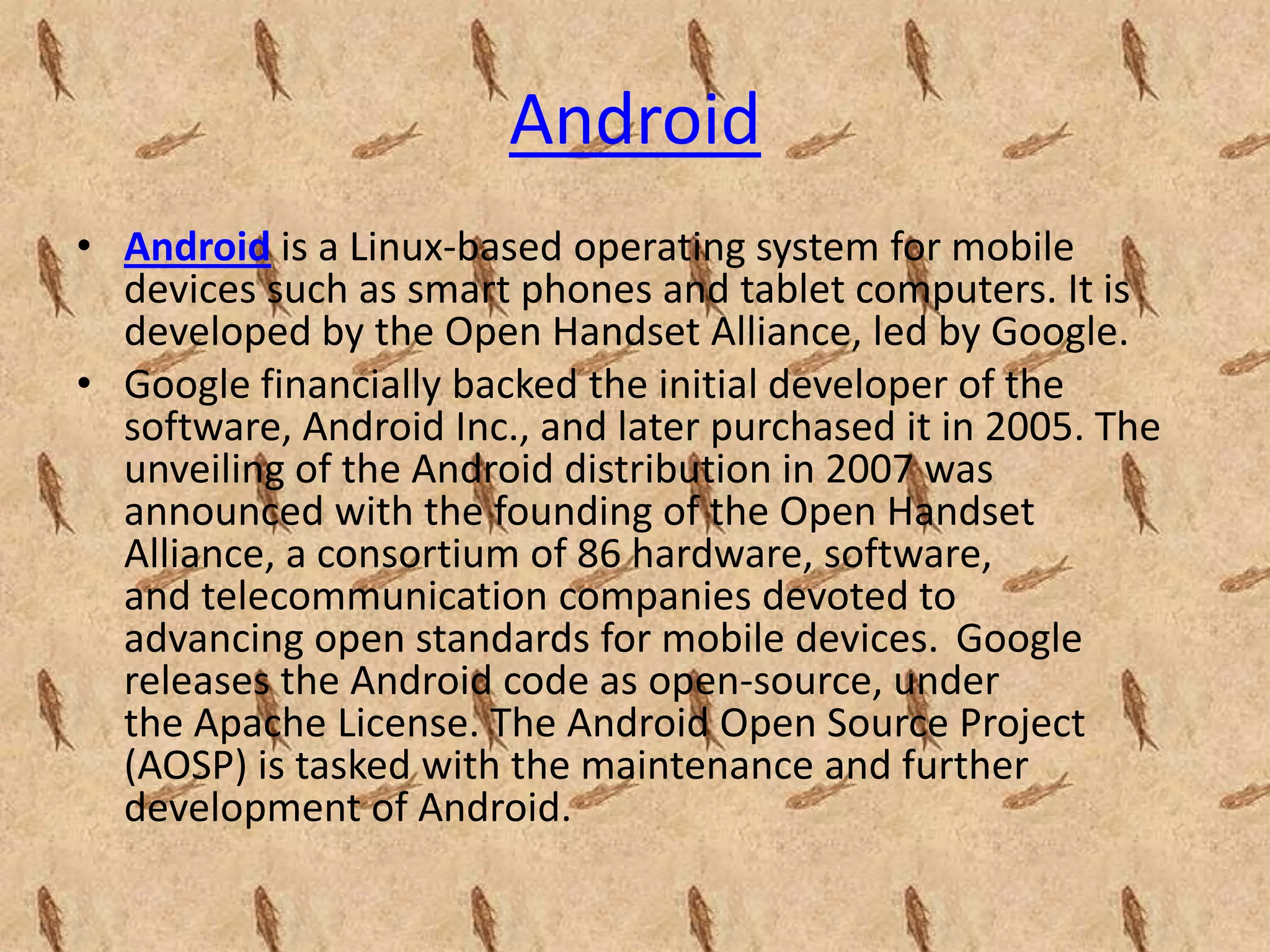 Android
• Android is a Linux-based operating system for mobile
  devices such as smart phones and tablet computers. It is
  developed by the Open Handset Alliance, led by Google.
• Google financially backed the initial developer of the
  software, Android Inc., and later purchased it in 2005. The
  unveiling of the Android distribution in 2007 was
  announced with the founding of the Open Handset
  Alliance, a consortium of 86 hardware, software,
  and telecommunication companies devoted to
  advancing open standards for mobile devices. Google
  releases the Android code as open-source, under
  the Apache License. The Android Open Source Project
  (AOSP) is tasked with the maintenance and further
  development of Android.
 