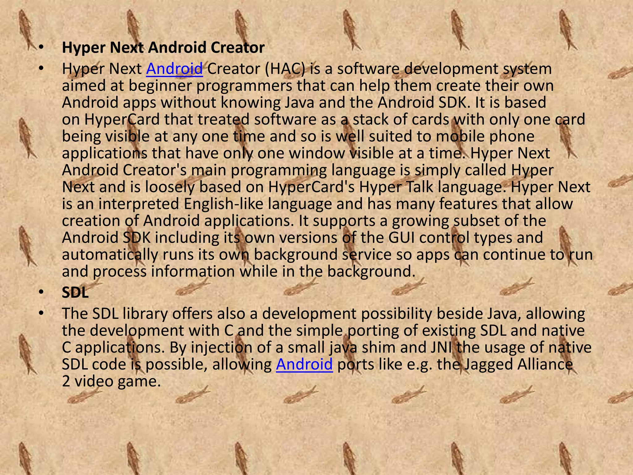 • Hyper Next Android Creator
• Hyper Next Android Creator (HAC) is a software development system
  aimed at beginner programmers that can help them create their own
  Android apps without knowing Java and the Android SDK. It is based
  on HyperCard that treated software as a stack of cards with only one card
  being visible at any one time and so is well suited to mobile phone
  applications that have only one window visible at a time. Hyper Next
  Android Creator's main programming language is simply called Hyper
  Next and is loosely based on HyperCard's Hyper Talk language. Hyper Next
  is an interpreted English-like language and has many features that allow
  creation of Android applications. It supports a growing subset of the
  Android SDK including its own versions of the GUI control types and
  automatically runs its own background service so apps can continue to run
  and process information while in the background.
• SDL
• The SDL library offers also a development possibility beside Java, allowing
  the development with C and the simple porting of existing SDL and native
  C applications. By injection of a small java shim and JNI the usage of native
  SDL code is possible, allowing Android ports like e.g. the Jagged Alliance
  2 video game.
 