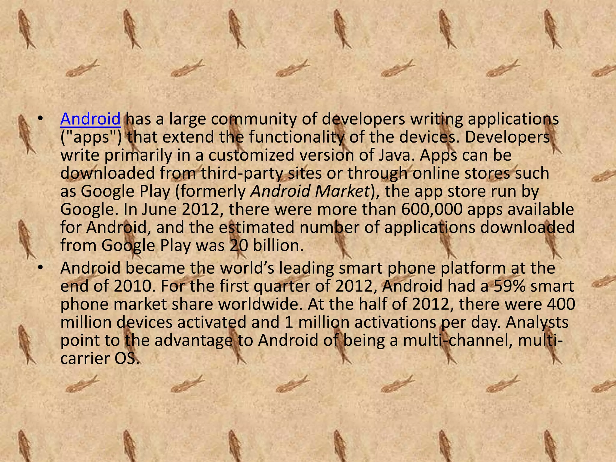 • Android has a large community of developers writing applications
  ("apps") that extend the functionality of the devices. Developers
  write primarily in a customized version of Java. Apps can be
  downloaded from third-party sites or through online stores such
  as Google Play (formerly Android Market), the app store run by
  Google. In June 2012, there were more than 600,000 apps available
  for Android, and the estimated number of applications downloaded
  from Google Play was 20 billion.
• Android became the world’s leading smart phone platform at the
  end of 2010. For the first quarter of 2012, Android had a 59% smart
  phone market share worldwide. At the half of 2012, there were 400
  million devices activated and 1 million activations per day. Analysts
  point to the advantage to Android of being a multi-channel, multi-
  carrier OS.
 