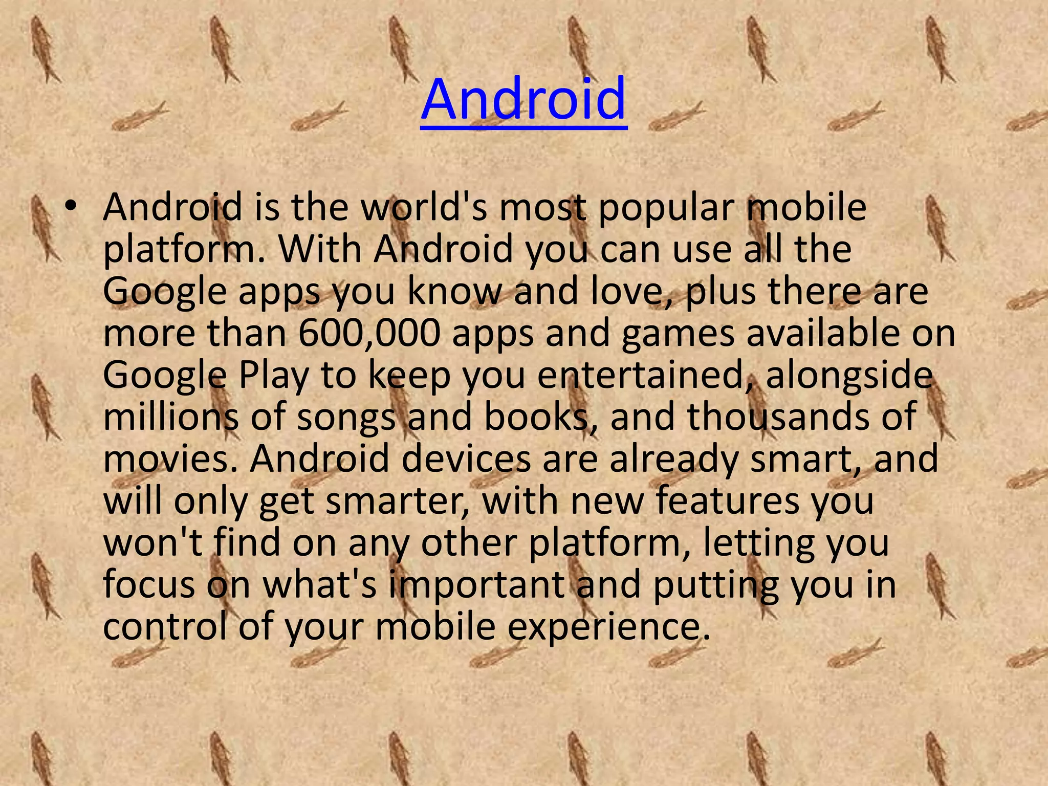 Android
• Android is the world's most popular mobile
  platform. With Android you can use all the
  Google apps you know and love, plus there are
  more than 600,000 apps and games available on
  Google Play to keep you entertained, alongside
  millions of songs and books, and thousands of
  movies. Android devices are already smart, and
  will only get smarter, with new features you
  won't find on any other platform, letting you
  focus on what's important and putting you in
  control of your mobile experience.
 