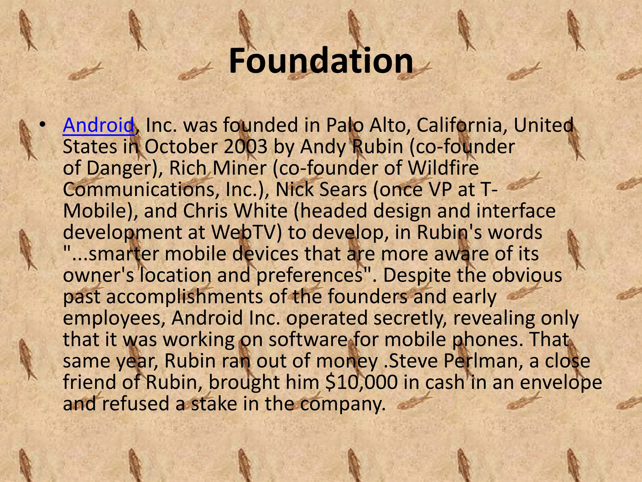 Foundation
• Android, Inc. was founded in Palo Alto, California, United
  States in October 2003 by Andy Rubin (co-founder
  of Danger), Rich Miner (co-founder of Wildfire
  Communications, Inc.), Nick Sears (once VP at T-
  Mobile), and Chris White (headed design and interface
  development at WebTV) to develop, in Rubin's words
  "...smarter mobile devices that are more aware of its
  owner's location and preferences". Despite the obvious
  past accomplishments of the founders and early
  employees, Android Inc. operated secretly, revealing only
  that it was working on software for mobile phones. That
  same year, Rubin ran out of money .Steve Perlman, a close
  friend of Rubin, brought him $10,000 in cash in an envelope
  and refused a stake in the company.
 