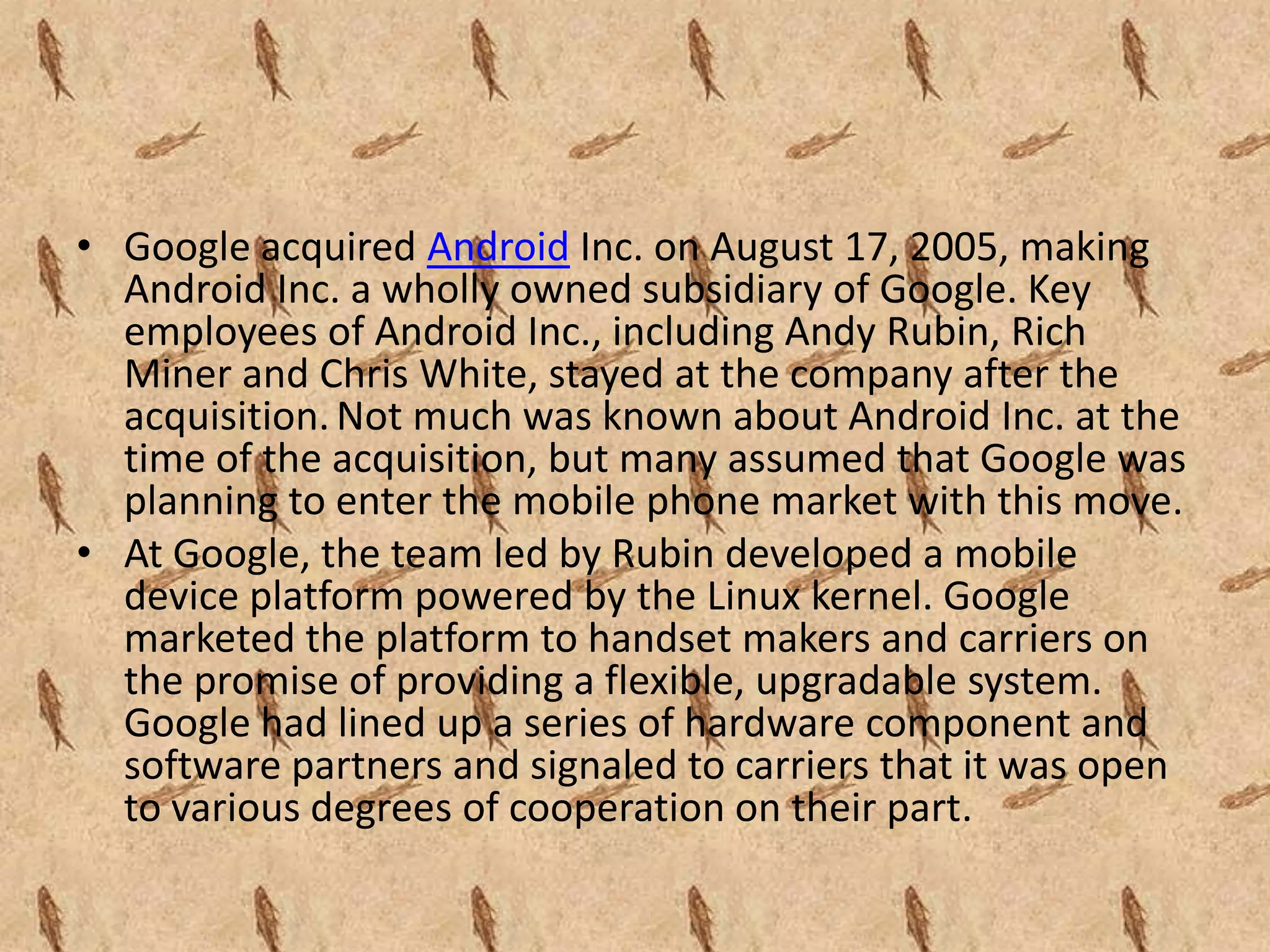 • Google acquired Android Inc. on August 17, 2005, making
  Android Inc. a wholly owned subsidiary of Google. Key
  employees of Android Inc., including Andy Rubin, Rich
  Miner and Chris White, stayed at the company after the
  acquisition. Not much was known about Android Inc. at the
  time of the acquisition, but many assumed that Google was
  planning to enter the mobile phone market with this move.
• At Google, the team led by Rubin developed a mobile
  device platform powered by the Linux kernel. Google
  marketed the platform to handset makers and carriers on
  the promise of providing a flexible, upgradable system.
  Google had lined up a series of hardware component and
  software partners and signaled to carriers that it was open
  to various degrees of cooperation on their part.
 