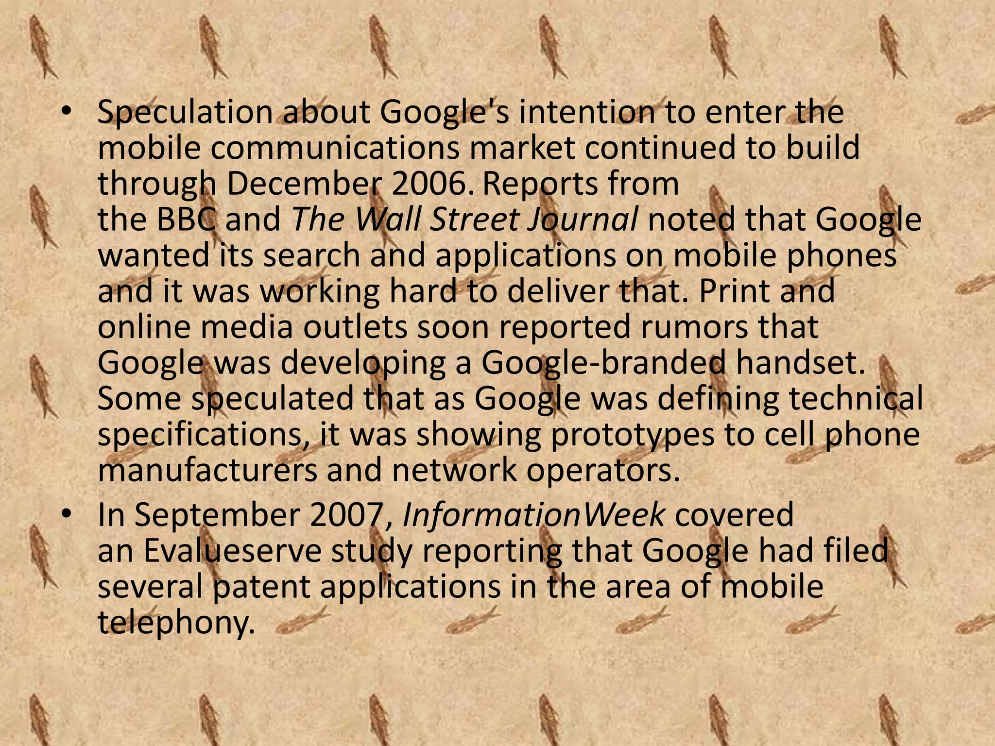 • Speculation about Google's intention to enter the
  mobile communications market continued to build
  through December 2006. Reports from
  the BBC and The Wall Street Journal noted that Google
  wanted its search and applications on mobile phones
  and it was working hard to deliver that. Print and
  online media outlets soon reported rumors that
  Google was developing a Google-branded handset.
  Some speculated that as Google was defining technical
  specifications, it was showing prototypes to cell phone
  manufacturers and network operators.
• In September 2007, InformationWeek covered
  an Evalueserve study reporting that Google had filed
  several patent applications in the area of mobile
  telephony.
 