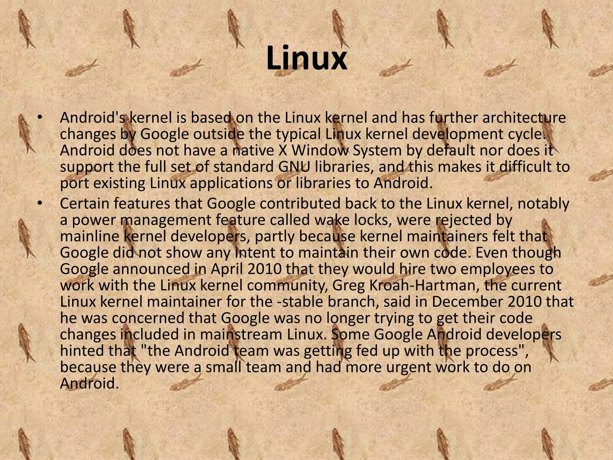 Linux
• Android's kernel is based on the Linux kernel and has further architecture
  changes by Google outside the typical Linux kernel development cycle.
  Android does not have a native X Window System by default nor does it
  support the full set of standard GNU libraries, and this makes it difficult to
  port existing Linux applications or libraries to Android.
• Certain features that Google contributed back to the Linux kernel, notably
  a power management feature called wake locks, were rejected by
  mainline kernel developers, partly because kernel maintainers felt that
  Google did not show any intent to maintain their own code. Even though
  Google announced in April 2010 that they would hire two employees to
  work with the Linux kernel community, Greg Kroah-Hartman, the current
  Linux kernel maintainer for the -stable branch, said in December 2010 that
  he was concerned that Google was no longer trying to get their code
  changes included in mainstream Linux. Some Google Android developers
  hinted that "the Android team was getting fed up with the process",
  because they were a small team and had more urgent work to do on
  Android.
 