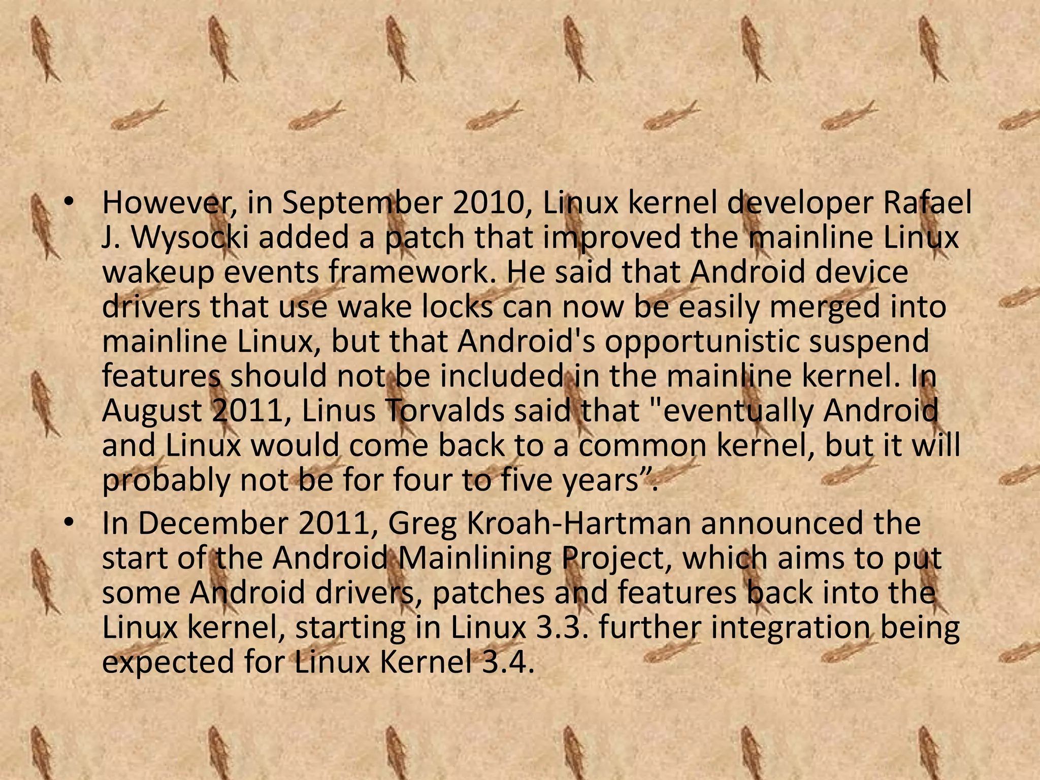 • However, in September 2010, Linux kernel developer Rafael
  J. Wysocki added a patch that improved the mainline Linux
  wakeup events framework. He said that Android device
  drivers that use wake locks can now be easily merged into
  mainline Linux, but that Android's opportunistic suspend
  features should not be included in the mainline kernel. In
  August 2011, Linus Torvalds said that "eventually Android
  and Linux would come back to a common kernel, but it will
  probably not be for four to five years”.
• In December 2011, Greg Kroah-Hartman announced the
  start of the Android Mainlining Project, which aims to put
  some Android drivers, patches and features back into the
  Linux kernel, starting in Linux 3.3. further integration being
  expected for Linux Kernel 3.4.
 