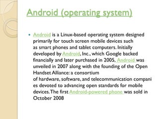 Android (operating system)

   Android is a Linux-based operating system designed
    primarily for touch screen mobile d...