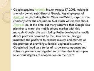    Google acquired Android Inc. on August 17, 2005, making it
    a wholly owned subsidiary of Google. Key employees of
 ...