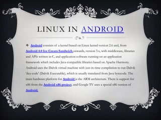 LINUX IN ANDROID
 Android consists of a kernel based on Linux kernel version 2.6 and, from
Android 4.0 Ice Cream Sandwich onwards, version 3.x, with middleware, libraries
and APIs written in C, and application software running on an application
framework which includes Java-compatible libraries based on Apache Harmony.
Android uses the Dalvik virtual machine with just-in-time compilation to run Dalvik
'dex-code' (Dalvik Executable), which is usually translated from Java bytecode. The
main hardware platform for Android is the ARM architecture. There is support for
x86 from the Android x86 project, and Google TV uses a special x86 version of
Android.
 