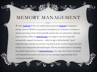MEMORY MANAGEMENT
 Since Android devices are usually battery-powered, Android is designed to
manage memory (RAM) to keep power consumption at a minimum, in contrast to
desktop operating systems which generally assume they are connected to unlimited
mains electricity. When an Android app is no longer in use, the system will
automatically suspend it in memory - while the app is still technically "open,"
suspended apps consume no resources (e.g. battery power or processing power) and
sit idly in the background until needed again. This has the dual benefit of increasing
the general responsiveness of Android devices, since apps don't need to be closed
and reopened from scratch each time, but also ensuring background apps don't
waste power needlessly
 
