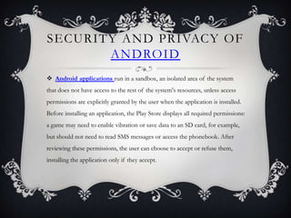 SECURITY AND PRIVACY OF
       ANDROID
 Android applications run in a sandbox, an isolated area of the system
that does not have access to the rest of the system's resources, unless access
permissions are explicitly granted by the user when the application is installed.
Before installing an application, the Play Store displays all required permissions:
a game may need to enable vibration or save data to an SD card, for example,
but should not need to read SMS messages or access the phonebook. After
reviewing these permissions, the user can choose to accept or refuse them,
installing the application only if they accept.
 