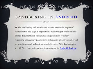 SANDBOXING IN ANDROID

 The sandboxing and permissions system lessens the impact of
vulnerabilities and bugs in applications, but developer confusion and
limited documentation has resulted in applications routinely
requesting unnecessary permissions, reducing its effectiveness. Several
security firms, such as Lookout Mobile Security, AVG Technologies,
and McAfee, have released antivirus software for Android devices.
 