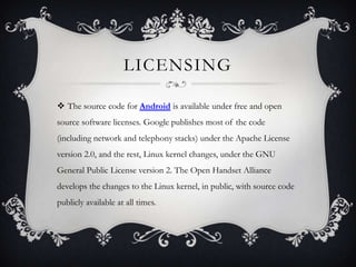 LICENSING

 The source code for Android is available under free and open
source software licenses. Google publishes most of the code
(including network and telephony stacks) under the Apache License
version 2.0, and the rest, Linux kernel changes, under the GNU
General Public License version 2. The Open Handset Alliance
develops the changes to the Linux kernel, in public, with source code
publicly available at all times.
 