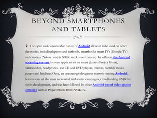 BEYOND SMARTPHONES
         AND TABLETS

 The open and customizable nature of Android allows it to be used on other
electronics, including laptops and netbooks, smartbooks smart TVs (Google TV)
and cameras (Nikon Coolpix S800c and Galaxy Camera). In addition, the Android
operating system has seen applications on smart glasses (Project Glass),
wristwatches, headphones, car CD and DVD players, mirrors, portable media
players and landlines. Ouya, an upcoming videogames console running Android,
became one of the most successful Kickstarter campaigns, crowdfunding US$8.5m
for its development, and was later followed by other Android-based video games
consoles such as Project Shield from NVIDIA.
 